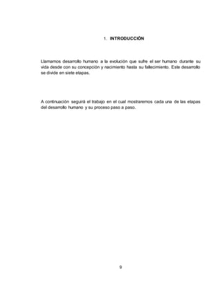 9
1. INTRODUCCIÓN
Llamamos desarrollo humano a la evolución que sufre el ser humano durante su
vida desde con su concepción y nacimiento hasta su fallecimiento. Este desarrollo
se divide en siete etapas.
A continuación seguirá el trabajo en el cual mostraremos cada una de las etapas
del desarrollo humano y su proceso paso a paso.
 