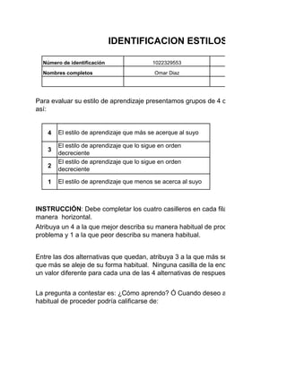 4
3
2
1
1022329553Número de identificación
Nombres completos
Programa de formación
Fecha:
Edad
Para evaluar su estilo de aprendizaje presentamos grupos de 4 conceptos en cada fila
así:
IDENTIFICACION ESTILOS DE APRENDI
El estilo de aprendizaje que más se acerque al suyo
El estilo de aprendizaje que lo sigue en orden
decreciente
El estilo de aprendizaje que lo sigue en orden
decreciente
El estilo de aprendizaje que menos se acerca al suyo
Omar Diaz
Atribuya un 4 a la que mejor describa su manera habitual de proceder cuando usted tra
problema y 1 a la que peor describa su manera habitual.
Entre las dos alternativas que quedan, atribuya 3 a la que más se aproxima a su mane
que más se aleje de su forma habitual. Ninguna casilla de la encuesta debe quedar va
un valor diferente para cada una de las 4 alternativas de respuesta de cada enunciado
INSTRUCCIÓN: Debe completar los cuatro casilleros en cada fila sin repetir los númer
manera horizontal.
La pregunta a contestar es: ¿Cómo aprendo? Ó Cuando deseo aprender algo o resolv
habitual de proceder podría calificarse de:
 