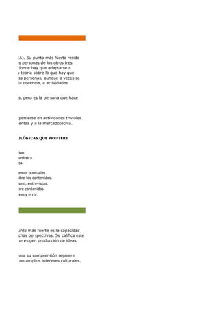 ación.
artística.
cortos.
re temas puntuales.
s sobre los contenidos.
dismo, entrevistas.
sobre contenidos.
sayo y error.
(EA). Su punto más fuerte reside
e las personas de los otros tres
uaciones donde hay que adaptarse a
r una teoría sobre lo que hay que
modo con las personas, aunque a veces se
política, a la docencia, a actividades
onas, pero es la persona que hace
ede perderse en actividades triviales.
las ventas y a la mercadotecnia.
S METODOLÓGICAS QUE PREFIERE
u punto más fuerte es la capacidad
uchas perspectivas. Se califica este
aciones que exigen producción de ideas
nes que para su comprensión reguiere
y con amplios intereses culturales.
 