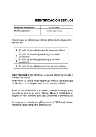 4
3
2
1
95060709506Número de identificación
Nombres completos
Para evaluar su estilo de aprendizaje presentamos grupos de 4 c
señalar así:
IDENTIFICACION ESTILOS DE
El estilo de aprendizaje que más se acerque al suyo
El estilo de aprendizaje que lo sigue en orden
decreciente
El estilo de aprendizaje que lo sigue en orden
decreciente
El estilo de aprendizaje que menos se acerca al suyo
yonatan lopera velez
Atribuya un 4 a la que mejor describa su manera habitual de proc
problema y 1 a la que peor describa su manera habitual.
Entre las dos alternativas que quedan, atribuya 3 a la que más s
que más se aleje de su forma habitual. Ninguna casilla de la enc
asignar un valor diferente para cada una de las 4 alternativas de
INSTRUCCIÓN: Debe completar los cuatro casilleros en cada fila
manera horizontal.
La pregunta a contestar es: ¿Cómo aprendo? Ó Cuando deseo a
habitual de proceder podría calificarse de:
 
