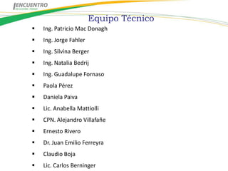 Equipo Técnico
   Ing. Patricio Mac Donagh
   Ing. Jorge Fahler
   Ing. Silvina Berger
   Ing. Natalia Bedrij
   Ing. Guadalupe Fornaso
   Paola Pérez
   Daniela Paiva
   Lic. Anabella Mattiolli
   CPN. Alejandro Villafañe
   Ernesto Rivero
   Dr. Juan Emilio Ferreyra
   Claudio Boja
   Lic. Carlos Berninger
 