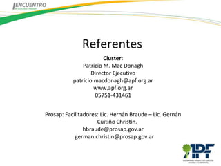 Referentes
                        Cluster:
               Patricio M. Mac Donagh
                   Director Ejecutivo
           patricio.macdonagh@apf.org.ar
                    www.apf.org.ar
                    05751-431461


Prosap: Facilitadores: Lic. Hernán Braude – Lic. Gernán
                     Cuitiño Christin.
                hbraude@prosap.gov.ar
            german.christin@prosap.gov.ar
 
