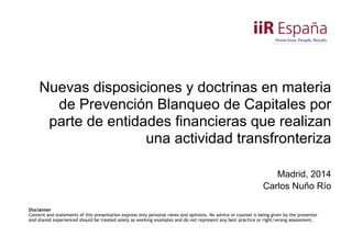 Nuevas disposiciones y doctrinas en materia
de Prevención Blanqueo de Capitales por
parte de entidades financieras que realizan
una actividad transfronteriza 
Madrid, 2014 
Carlos Nuño Río 
Disclaimer
Content and statements of this presentation express only personal views and opinions. No advice or counsel is being given by the presenter
and shared experienced should be treated solely as working examples and do not represent any best practice or right/wrong assessment.
 