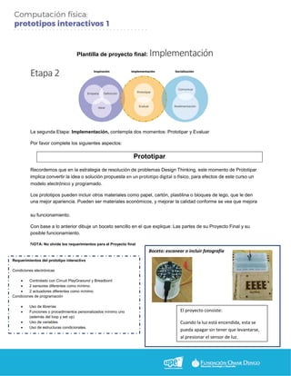 Plantilla de proyecto final: Implementación
Etapa 2
La segunda Etapa: Implementación, contempla dos momentos: Prototipar y Evaluar
Por favor complete los siguientes aspectos:
Prototipar
Recordemos que en la estrategia de resolución de problemas Design Thinking, este momento de Prototipar
implica convertir la idea o solución propuesta en un prototipo digital o físico, para efectos de este curso un
modelo electrónico y programado.
Los prototipos pueden incluir otros materiales como papel, cartón, plastilina o bloques de lego, que le den
una mejor apariencia. Pueden ser materiales económicos, y mejorar la calidad conforme se vea que mejora
su funcionamiento.
Con base a lo anterior dibuje un boceto sencillo en el que explique: Las partes de su Proyecto Final y su
posible funcionamiento.
NOTA: No olvide los requerimientos para el Proyecto final
Boceto: escanear o incluir fotografía
Requerimientos del prototipo interactivo
Condiciones electrónicas
 Controlado con Circuit PlayGraound y Breadbord
 2 sensores diferentes como mínimo.
 2 actuadores diferentes como mínimo
Condiciones de programación
 Uso de librerías
 Funciones o procedimientos personalizados mínimo uno
(además del loop y set up)
 Uso de variables
 Uso de estructuras condicionales.
El proyecto consiste:
Cuando la luz está encendida, esta se
pueda apagar sin tener que levantarse,
al presionar el sensor de luz.
 