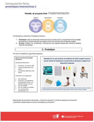 Plantilla de proyecto final: Implementación
Contempla los momentos: Prototipar y Evaluar.
1. Prototipar: esto se desarrolla antes de iniciar la construcción y programación del prototipo.
Se trata de un boceto sencillo que explica el tipo de solución que se deseas realizar.
2. Evaluar: Explica los problemas y soluciones que lograste desarrollar mientras estabas
creando el prototipo.
3. Prototipar
Por favor complete los siguientes aspectos:
Descripción de la solución del boceto: ¿Cuál es la solución? ¿Cómo se espera que funcione?
¿Qué tarea realiza cada uno de sus actuadores y sensores?
Requerimientos del prototipo
interactivo
Condiciones electrónicas
• Controlado con Arduino UNO
• 2 sensores diferentes como
mínimo
• 2 actuadores diferentes como
mínimo
Condiciones de programación
• Uso de librerías
• Funciones o procedimientos
personalizados mínimo uno
(además del loop y set up)
• Uso de variables
• Uso de arreglos de variables
• Uso de estructuras
condicionales y for
 