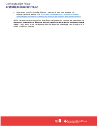 c. Observatorio de la Accesibilidad, Alarmas y sistemas de aviso para personas con
discapacidad,18 de abril del 2016, https://www.observatoriodelaaccesibilidad.es/espacio-
divulgativo/articulos/alarmas-sistemas-aviso-personas-discapacidad.html?hemeroteca=true
NOTA: Recuerde publicar esta plantilla en el Álbum de Aprendizaje, siguiendo los lineamientos del
documento Descripción de Álbum de Aprendizaje ubicado en la sección de Documentos de
Apoyo. Luego enviar el URL del Proyecto Final del Álbum de Aprendizaje y en el espacio de la
Unidad 3 habilitado para ello.
 