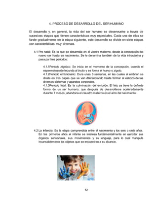12
4. PROCESO DE DESARROLLO DEL SER HUMANO
El desarrollo y, en general, la vida del ser humano se desenvuelve a través de
sucesivas etapas que tienen características muy especiales. Cada una de ellas se
funde gradualmente en la etapa siguiente, este desarrollo se divide en siete etapas
con características muy diversas.
4.1 Pre-natal: Es la que se desarrolla en el vientre materno, desde la concepción del
nuevo ser hasta su nacimiento. Se le denomina también de la vida intrauterina y
pasa por tres periodos:
4.1.1Periodo zigótico: Se inicia en el momento de la concepción, cuando el
espermatozoide fecunda al óvulo y se forma el huevo o zigoto.
4.1.2Periodo embrionario: Dura unas 6 semanas, en las cuales el embrión se
divide en tres capas que se van diferenciando hasta formar el esbozo de los
diversos sistemas y aparatos corporales.
4.1.3Periodo fetal: Es la culminación del embrión. El feto ya tiene la definida
forma de un ser humano, que después de desarrollarse aceleradamente
durante 7 meses, abandona el claustro materno en el acto del nacimiento.
4.2 La Infancia: Es la etapa comprendida entre el nacimiento y los seis o siete años.
En los primeros años el infante se interesa fundamentalmente en ejercitar sus
órganos sensoriales, sus movimientos y su lenguaje, para lo cual manipula
incansablemente los objetos que se encuentran a su alcance.
 