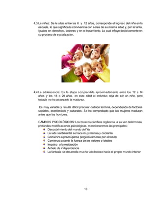 13
4.3 La niñez: Se le sitúa entre los 6 y 12 años, corresponde el ingreso del niño en la
escuela, lo que significa la convivencia con seres de su misma edad y, por lo tanto,
iguales en derechos, deberes y en el tratamiento. Lo cual influye decisivamente en
su proceso de socialización.
4.4 La adolescencia: Es la etapa comprendida aproximadamente entre los 12 a 14
años y los 18 o 20 años, en esta edad el individuo deja de ser un niño, pero
todavía no ha alcanzado la madurez.
Es muy variable y resulta difícil precisar cuándo termina, dependiendo de factores
sociales, económicos y culturales. Se ha comprobado que las mujeres maduran
antes que los hombres.
CAMBIOS PSICOLÓGICOS: Los bruscos cambios orgánicos a su vez determinan
profundas modificaciones psicológicas, mencionaremos las principales:
Descubrimiento del mundo del Yo
La vida sentimental se hace muy intensa y oscilante
Comienza a preocuparse progresivamente por el futuro
Comienza a sentir la fuerza de los valores o ideales
Impulso a la realización
Anhelo de independencia
La fantasía se desarrolla mucho volcándose hacia el propio mundo interior
 