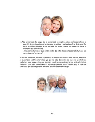 15
4.7 La ancianidad: La etapa de la ancianidad es séptima etapa del desarrollo de la
vida. Es la continuación de la etapa de la adultez y es la etapa final de la vida. Se
inicia aproximadamente a los 60 años de edad y tiene su evolución hasta el
momento del fallecimiento.
A los seres humanos que están dentro de esta etapa del desarrollo humano los
denominamos "ancianos".
Entre los diferentes ancianos hombres o mujeres la ancianidad tiene efectos, síntomas
o evidencias visibles diferentes, ya que no sólo dependen de su sexo y estado de
salud en esta etapa, sino que también recobra mucha importancia tanto el nivel de
actividad que haya desempeñado en etapas previas de su desarrollo y el nivel de
actividad que desempeñe el "anciano" durante esa misma etapa
 
