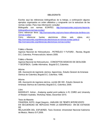 19
BIBLIOGRAFÍA
Escribe aquí las referencias bibliográficas de tu trabajo, a continuación algunos
ejemplos organizados en orden alfabético y congruente con la estructura de las
normas icontec. Para mas información consultar:
Bibliografia con normas ICONTEC: http://normasicontec.org/como-hacer-la-
bibliografia-en-normas-icontec/
Cómo referenciar libros: http://normasicontec.org/como-hacer-referencias-de-libros-con-
normas-icontec/
Cómo referenciar fuentes electrónicas (Sitios web, videos, etc):
http://normasicontec.org/referencias-electronicas-en-normas-icontec-parte-2/ y
http://normasicontec.org/referencias-electronicas-normas-icontec/
Folleto o Revista
Agencia Nacional de Hidrocarburos , PETRÓLEO Y FUTURO , Revista, Bogotá
D.C, Colombia, Primera edición, febrero 2009.
Folleto o Revista
Agencia Nacional de Hidrocarburos , CONCEPTOS BÁSICOS DE GEOLOGÍA
Y GEOFÍSICA, Cartilla informativa, Bogotá D.C, Colombia.
Informe
AIS, Asociación de ingeniería sísmica, Ingeominas, Estudio General de Amenaza
Sísmica de Colombia, Bogotá D.C, Colombia, 1996.
Informe
AIS, Asociación de ingeniera sísmica, comité AIS 300 , Estudio General de
Amenaza Sísmica de Colombia, Bogotá D.C, Colombia, 2009.
Libro
BADDELEY. Adrian , Analysing spatial point patterns in R, CSIRO and University
of Western Australia, Workshop Notes, December 2010.
Tesis de Maestría
FIGUEROA SOTO. Angel Gregorio , ANÁLISIS DE TIEMPO INTEREVENTO
EN SECUENCIAS DE RÉPLICAS PARA LA IDENTIFICACI ON DE ESTADOS
DE
RELAJACIÓN DEL ESFUERZO, Tesis Doctoral, Universidad Nacional Autónoma
de Mexico, Mexico D.F,2009.
 