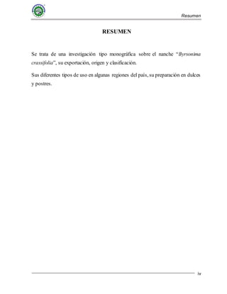 Resumen
iv
RESUMEN
Se trata de una investigación tipo monográfica sobre el nanche “Byrsonima
crassifolia”, su exportación, origen y clasificación.
Sus diferentes tipos de uso en algunas regiones del país, su preparación en dulces
y postres.
 