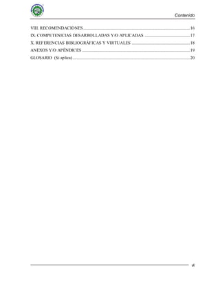 Contenido
vi
VIII. RECOMENDACIONES...................................................................................................16
IX. COMPETENICIAS DESARROLLADAS Y/O APLICADAS ..........................................17
X. REFERENCIAS BIBLIOGRÁFICAS Y VIRTUALES ......................................................18
ANEXOS Y/O APÉNDICES ....................................................................................................19
GLOSARIO (Si aplica).............................................................................................................20
 
