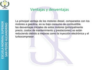 Ventajas y desventajas La principal ventaja de los motores diesel, comparados con los motores a gasolina, es su bajo consumo de combustible. las desventajas iniciales de estos motores (principalmente precio, costos de mantenimiento y prestaciones) se están reduciendo debido a mejoras como la inyección electrónica y el turbocompresor. 