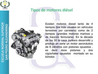 Tipos de motores diésel Existen motores diesel tanto de 4 tiempos (los más usuales en vehículos terrestres por carretera) como de 2 tiempos (grandes motores marinos y de tracción ferroviaria). En la década de los 30 la casa Junkers desarrolló y produjo en serie un motor aeronáutico de 6 cilindros con pistones opuestos , es decir doce pistones y dos cigüeñales opuestos  montado en su bimotor. 