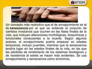 Un concepto más restrictivo que el de envejecimiento es el
de senescencia por el que se entiende el conjunto de
cambios involutivos que ocurren en las fases finales de la
vida, que incluyen alteraciones morfológicas, bioquímicas y
funcionales conducentes a la muerte. Según algunos
autores, el envejecimiento podría empezar en edades
tempranas, incluso juveniles, mientras que la senescencia
tendría lugar en las edades finales de la vida, en las que
las pérdidas de rendimiento de los sistemas fisiológicos y
de resistencia al estrés se hacen más evidentes. Se usa
envejecimiento y senescencia como sinónimos.
 