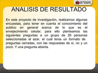 ANALISIS DE RESULTADO
En este proyecto de investigación, realizamos algunas
encuestas, para tener en cuenta el conocimiento del
publico en general acerca de lo que es el
envejecimiento celular, para ello planteamos las
siguientes preguntas a un grupo de 20 personas
seleccionadas al azar, el cual tenia un formato de
preguntas cerradas, con las respuestas de si, no y un
poco. Y una pregunta abierta.
 