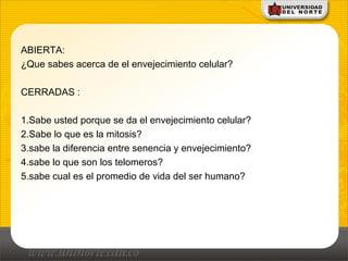 ABIERTA:
¿Que sabes acerca de el envejecimiento celular?
CERRADAS :
1.Sabe usted porque se da el envejecimiento celular?
2.Sabe lo que es la mitosis?
3.sabe la diferencia entre senencia y envejecimiento?
4.sabe lo que son los telomeros?
5.sabe cual es el promedio de vida del ser humano?
 