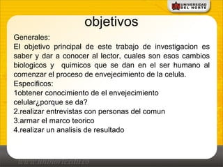 objetivos
Generales:
El objetivo principal de este trabajo de investigacion es
saber y dar a conocer al lector, cuales son esos cambios
biologicos y quimicos que se dan en el ser humano al
comenzar el proceso de envejecimiento de la celula.
Especificos:
1obtener conocimiento de el envejecimiento
celular¿porque se da?
2.realizar entrevistas con personas del comun
3.armar el marco teorico
4.realizar un analisis de resultado
 