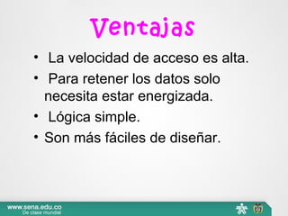 Ventajas
• La velocidad de acceso es alta.
• Para retener los datos solo
necesita estar energizada.
• Lógica simple.
• Son más fáciles de diseñar.
 