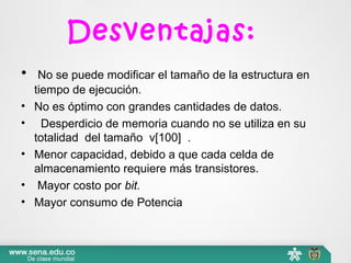 Desventajas:
•  No se puede modificar el tamaño de la estructura en
tiempo de ejecución.
• No es óptimo con grandes cantidades de datos.
• Desperdicio de memoria cuando no se utiliza en su
totalidad del tamaño v[100] .
• Menor capacidad, debido a que cada celda de
almacenamiento requiere más transistores.
• Mayor costo por bit.
• Mayor consumo de Potencia
 