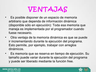 VENTAJAS
•   Es posible disponer de un espacio de memoria 
arbitrario que dependa de información dinámica 
(disponible sólo en ejecución): Toda esa memoria que 
maneja es implementada por el programador cuando 
fuese necesario.
•   Otra ventaja de la memoria dinámica es que se puede 
ir incrementando durante la ejecución del programa. 
Esto permite, por ejemplo, trabajar con arreglos 
dinámicos.
•   Es memoria que se reserva en tiempo de ejecución. Su 
tamaño puede variar durante la ejecución del programa 
y puede ser liberado mediante la función free.
 
 