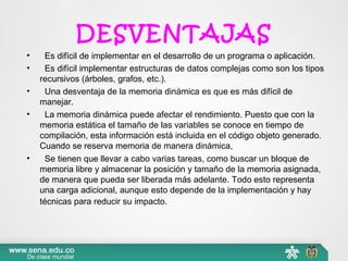 DESVENTAJAS
•   Es difícil de implementar en el desarrollo de un programa o aplicación.
•   Es difícil implementar estructuras de datos complejas como son los tipos 
recursivos (árboles, grafos, etc.).
•   Una desventaja de la memoria dinámica es que es más difícil de 
manejar.
•   La memoria dinámica puede afectar el rendimiento. Puesto que con la 
memoria estática el tamaño de las variables se conoce en tiempo de 
compilación, esta información está incluida en el código objeto generado. 
Cuando se reserva memoria de manera dinámica,
•   Se tienen que llevar a cabo varias tareas, como buscar un bloque de 
memoria libre y almacenar la posición y tamaño de la memoria asignada, 
de manera que pueda ser liberada más adelante. Todo esto representa 
una carga adicional, aunque esto depende de la implementación y hay 
técnicas para reducir su impacto.  
 