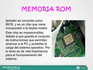 MEMORIA ROM
también es conocida como 
BIOS, y es un chip que viene 
incorporado a la tarjeta madre.
Este chip es imprescindible, 
debido a que guarda el conjunto 
de instrucciones que permiten 
arrancar a la PC y posibilita la 
carga del sistema operativo. Por 
lo tanto es de vital importancia 
para el funcionamiento del 
sistema.
 