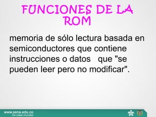 FUNCIONES DE LA
ROM
memoria de sólo lectura basada en 
semiconductores que contiene 
instrucciones o datos   que "se 
pueden leer pero no modificar".
 