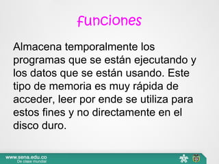 funciones
Almacena temporalmente los
programas que se están ejecutando y
los datos que se están usando. Este
tipo de memoria es muy rápida de
acceder, leer por ende se utiliza para
estos fines y no directamente en el
disco duro.
 
