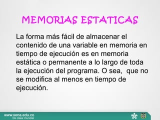 MEMORIAS ESTATICAS
La forma más fácil de almacenar el
contenido de una variable en memoria en
tiempo de ejecución es en memoria
estática o permanente a lo largo de toda
la ejecución del programa. O sea, que no
se modifica al menos en tiempo de
ejecución.
 