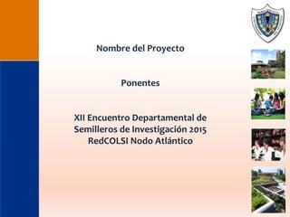 Nombre del Proyecto
Ponentes
XII Encuentro Departamental de
Semilleros de Investigación 2015
RedCOLSI Nodo Atlántico
 