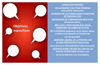 - SUPERACIÓN PERSONAL - RELACIONARSE CON OTRAS PERSONAS (Intercambiar información) - INCREMENTAR LAS POSIBILIDADES FORMATIVAS DE PERSONAS CON NECESIDADES DE COMPENSACIÓN EDUCATIVA (Formación online). - IMPULSAR LA RESPONSABILIDAD SOCIAL GENERANDO UN CAMBIO DE ACTITUD EN LA SOCIEDAD (Implicación de los tutores, padres y madres en la educación de las personas con discapacidad). - INSERCIÓN LABORAL DE LA PERSONA CON ALGUNA DISCAPACIDAD (Relacionada con el tema de la red social) (Hacer vídeo-currículum) - DESENVOLVERSE CON MÁS SOLTURA EN LAS NUEVAS TECNOLOGÍAS (Gracias a una red social adaptada a sus necesidades). Objetivos específicos 