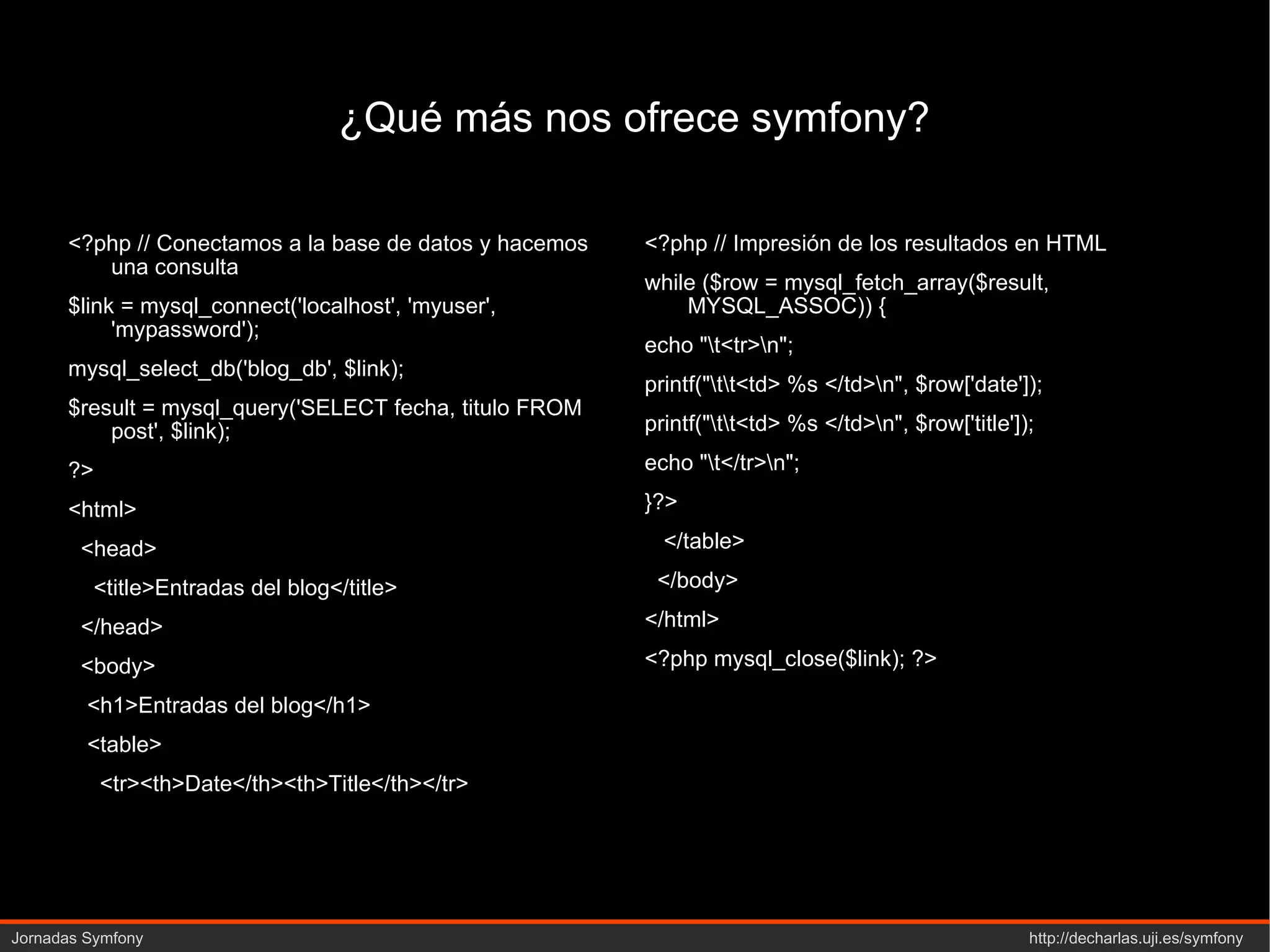 ¿Qué más nos ofrece symfony? <?php // Conectamos a la base de datos y hacemos una consulta $link = mysql_connect('localhost', 'myuser', 'mypassword'); mysql_select_db('blog_db', $link); $result = mysql_query('SELECT fecha, titulo FROM post', $link); ?> <html> <head> <title>Entradas del blog</title> </head> <body> <h1>Entradas del blog</h1> <table> <tr><th>Date</th><th>Title</th></tr> <?php // Impresión de los resultados en HTML while ($row = mysql_fetch_array($result, MYSQL_ASSOC)) { echo "\t<tr>\n"; printf("\t\t<td> %s </td>\n", $row['date']); printf("\t\t<td> %s </td>\n", $row['title']); echo "\t</tr>\n"; }?> </table> </body> </html> <?php mysql_close($link); ?> 