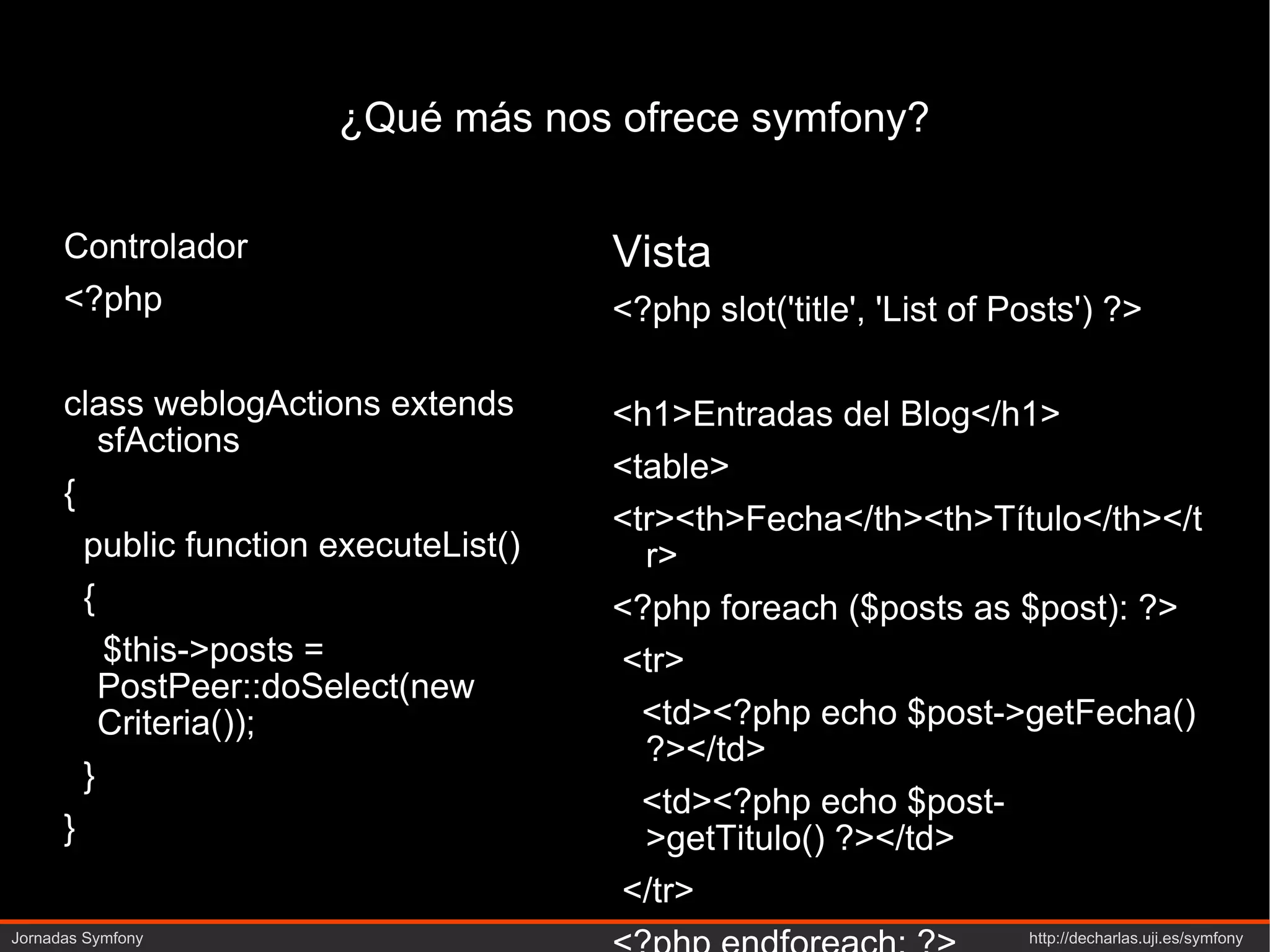 ¿Qué más nos ofrece symfony? Controlador <?php   class weblogActions extends sfActions { public function executeList() { $this->posts = PostPeer::doSelect(new Criteria()); } } Vista <?php slot('title', 'List of Posts') ?> <h1>Entradas del Blog</h1> <table> <tr><th>Fecha</th><th>Título</th></tr> <?php foreach ($posts as $post): ?> <tr> <td><?php echo $post->getFecha() ?></td> <td><?php echo $post->getTitulo() ?></td> </tr> <?php endforeach; ?> </table> 