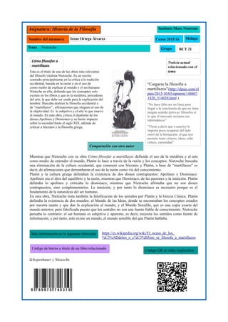 Asignatura: Historia de la Filosofía Instituto Mare Nostrum
Curso 2015/16Nombre del alumno/a Irene Ortega Álvarez
Grupo BCT 21
Málaga
Tema Nietzsche
Más información en la siguiente dirección
Código QR al vídeo explicativo
Código de barras y título de un libro relacionado
Cómo filosofar a
martillazos
Comparación con otro autor
Este es el título de una de las obras más relevantes
del filósofo vitalista Nietzsche. Es un escrito
centrado principalmente en la crítica a la tradición
occidental, basada en la razón y en el uso de
como medio de explicar el mundo y el ser humano.
Nietzche en ella, defiende que los conceptos solo
existen en los libros y que es la metáfora, procedente
del arte, la que debe ser usada para la explicación del
hombre. Buscaba destruir la filosofía occidental a
de “martillazos” , afirmaciones que nieguen el uso de
la objetividad. Es lo subjetivo y el arte lo que mueve
el mundo. En esta obra, critica el dualismo de los
dioses Apolíneo y Dionisíaco y su fuerte impacto
sobre la sociedad hasta el siglo XIX, además de
criticar a Sócrates y la filosofía griega.
Noticia actual
relacionada con el
tema
Mientras que Nietzsche con su obra Cómo filosofar a martillazos defiende el uso de la metáfora y el arte
como medio de entender el mundo, Platón lo hace a través de la razón y los conceptos. Nietzsche buscaba
una eliminación de la cultura occidental, que comenzó con Sócrates y Platón, a base de “martillazos” es
decir, de afirmaciones que derrumbaran el uso de la razón como vía del conocimiento.
Platón y la cultura griega defendían la existencia de dos dioses contrapuestos: Apolíneo y Dionisiaco.
Apolíneo era el dios del equilibrio y la razón, mientras que Dionisiaco, de las pasiones y la intuición. Platón
defendía lo apolíneo y criticaba lo dionisiaco; mientras que Nietzsche afirmaba que no son dioses
contrapuestos, sino complementarios. La intuición, y por tanto lo dionisiaco es necesario porque es el
fundamento de la naturaleza del ser humano.
En esta obra, Nietzsche trata también la falsificación de los sentidos por Platón y la Grecia Clásica. Platón
defendía la existencia de dos mundos: el Mundo de las Ideas, donde se encontraban los conceptos creados
por nuestra mente y que dan la explicación al mundo; y el Mundo Sensible, que es una copia exacta del
mundo anterior, pero falsificada puesto que los sentidos no son una fuente fiable de conocimiento. Nietzsche
pensaba lo contrario: el ser humano es subjetivo y aparente, es decir, necesita los sentidos como fuente de
información, y por tanto, solo existe un mundo, el mundo sensible del que Platón hablaba.
Schopenhauer y Nietzsche
https://es.wikipedia.org/wiki/El_ocaso_de_los_
%C3%ADdolos_o_c%C3%B3mo_se_filosofa_a_martillazos
“Cargarse la filosofía a
martillazos”(http://elpais.com/el
pais/2015/10/05/opinion/144407
1820_514038.html )
“No hace falta ser un lince para
llegar a la conclusión de que no tiene
ningún sentido fabricar filósofos si
lo que el mercado reclama son
informáticos”
“Viene a decir que a esta ley le
importa poco ocuparse del lado
inútil de la formación: el que nos
permite tener criterio, ideas, afán
crítico, curiosidad”
 