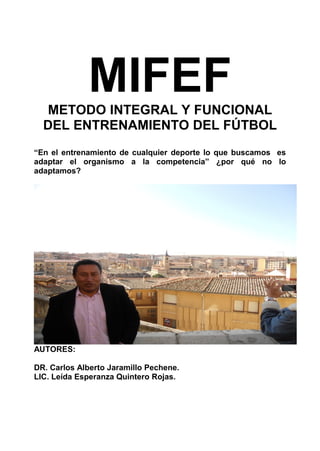 MIFEFMETODO INTEGRAL Y FUNCIONAL
DEL ENTRENAMIENTO DEL FÚTBOL
“En el entrenamiento de cualquier deporte lo que buscamos es
adaptar el organismo a la competencia” ¿por qué no lo
adaptamos?
AUTORES:
DR. Carlos Alberto Jaramillo Pechene.
LIC. Leída Esperanza Quintero Rojas.
 