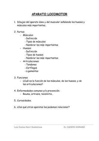 Luis Ezeiza Herri Ikastetxea EL CUERPO HUMANO
APARATO LOCOMOTOR
1. Dibujos del aparato óseo y del muscular señalando los huesos y
músculos más importantes.
2. Partes:
- Músculos:
- Definición
- Tipos de músculos
- Nombrar los más importantes
- Huesos:
- Definición
- Tipos de huesos
- Nombrar los más importantes
- Articulaciones:
- Tendones
- Cartílagos
- Ligamentos
3. Funciones
- ¿Cuál es la función de los músculos, de los huesos, y de
las articulaciones?
4. Enfermedades comunes y/o prevención:
- Reuma, artrosis, tendinitis...
5. Curiosidades.
6. ¿Con qué otros aparatos los podemos relacionar?
 