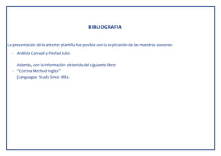 BIBLIOGRAFIA
La presentación de la anterior plantilla fue posible con la explicación de las maestras asesoras:
- Análida Carvajal y Piedad Julio
Además, con la información obtenida del siguiente libro:
- “Cortina Method Ingles”
(Languague Study Since 1882.
 