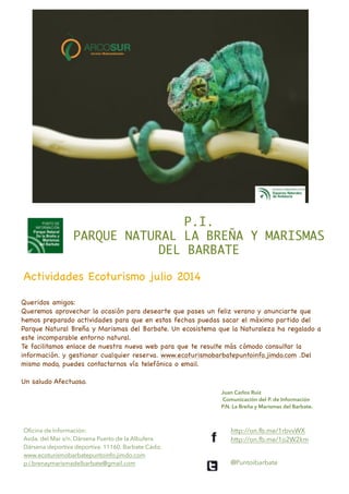 Queridos amigos:

Queremos aprovechar la ocasión para desearte que pases un feliz verano y anunciarte que
hemos preparado actividades para que en estas fechas puedas sacar el máximo partido del
Parque Natural Breña y Marismas del Barbate. Un ecosistema que la Naturaleza ha regalado a
este incomparable entorno natural.

Te facilitamos enlace de nuestra nueva web para que te resulte más cómodo consultar la
información. y gestionar cualquier reserva. www.ecoturismobarbatepuntoinfo.jimdo.com .Del
mismo modo, puedes contactarnos vía telefónica o email. 

!
Un saludo Afectuoso.
P.I.	
PARQUE NATURAL LA BREÑA Y MARISMAS
DEL BARBATE	
Actividades Ecoturismo julio 2014
Juan Carlos Ruiz
Comunicación del P. de Información
P.N. La Breña y Marismas del Barbate.
Oﬁcina de Información:
Avda. del Mar s/n. Dársena Puerto de la Albufera
Dársena deportiva deportiva. 11160. Barbate Cádiz.
www.ecoturismobarbatepuntoinfo.jimdo.com
p.i.brenaymarismadelbarbate@gmail.com
!
http://on.fb.me/1rbvvWX
http://on.fb.me/1o2W2km
@Puntoibarbate
 