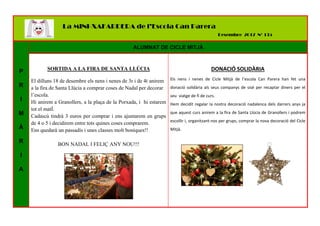 P
R
I
M
À
R
I
A
ALUMNAT DE CICLE MITJÀ
SORTIDA A LA FIRA DE SANTA LLÚCIA
El dilluns 18 de desembre els nens i nenes de 3r i de 4t anirem
a la fira de Santa Llúcia a comprar coses de Nadal per decorar
l’escola.
Hi anirem a Granollers, a la plaça de la Porxada, i hi estarem
tot el matÍ.
Cadascú tindrà 3 euros per comprar i ens ajuntarem en grups
de 4 o 5 i decidirem entre tots quines coses comprarem.
Ens quedarà un passadís i unes classes molt boniques!!
BON NADAL I FELIÇ ANY NOU!!!
DONACIÓ SOLIDÀRIA
Els nens i nenes de Cicle Mitjà de l’escola Can Parera han fet una
donació solidària als seus companys de sisè per recaptar diners per el
seu viatge de fi de curs.
Hem decidit regalar la nostra decoració nadalenca dels darrers anys ja
que aquest curs anirem a la fira de Santa Llúcia de Granollers i podrem
escollir i, organitzant-nos per grups, comprar la nova decoració del Cicle
Mitjà.
La MINI-XAFARDERA de l’Escola Can Parera
Desembre 2017 Nº 135
 