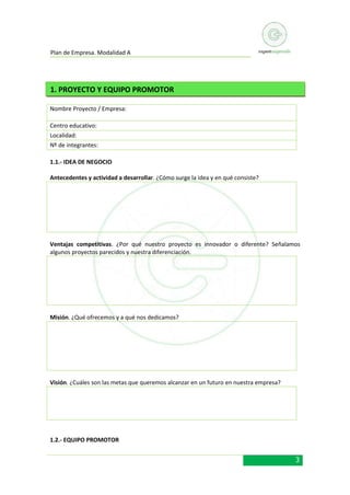 Plan de Empresa. Modalidad A

1. PROYECTO Y EQUIPO PROMOTOR
Nombre Proyecto / Empresa:
Centro educativo:
Localidad:
Nº de integrantes:
1.1.- IDEA DE NEGOCIO
Antecedentes y actividad a desarrollar. ¿Cómo surge la idea y en qué consiste?

Ventajas competitivas. ¿Por qué nuestro proyecto es innovador o diferente? Señalamos
algunos proyectos parecidos y nuestra diferenciación.

Misión. ¿Qué ofrecemos y a qué nos dedicamos?

Visión. ¿Cuáles son las metas que queremos alcanzar en un futuro en nuestra empresa?

1.2.- EQUIPO PROMOTOR

3

 
