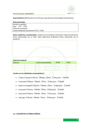 Plan de Empresa. Modalidad A
Emprendedor/a (Rellenaremos una ficha por cada persona emprendedora del proyecto).
Datos personales
Nombre y apellidos:
Sexo:  H  M
Fecha de nacimiento:
¿Estás trabajando actualmente?  SÍ  NO
Datos académicos y profesionales. ¿Cuáles son tus estudios y formación? ¿Qué conocimientos
tienes relacionados con la idea? ¿Qué experiencia profesional tienes relacionada con el
proyecto?

Experiencia laboral
Empresa

Puesto desempeñado

Desde

Hasta

¿Cuáles son tus habilidades emprendedoras?
Trabajo en equipo  Mucha Media Poca  Muy poca  NS/NC
Creatividad  Mucha Media Poca  Muy poca  NS/NC
Espíritu investigador  Mucha Media Poca  Muy poca  NS/NC
Innovación  Mucha Media Poca  Muy poca  NS/NC
Autonomía  Mucha Media Poca  Muy poca  NS/NC
Liderazgo  Mucha Media Poca  Muy poca  NS/NC

1.3.- ELECCIÓN DE LA FORMA JURÍDICA

4

 