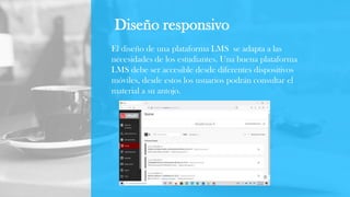 Diseño responsivo
El diseño de una plataforma LMS se adapta a las
necesidades de los estudiantes. Una buena plataforma
LMS debe ser accesible desde diferentes dispositivos
móviles, desde estos los usuarios podrán consultar el
material a su antojo.
 