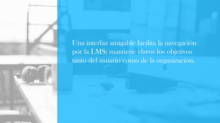 Una interfaz amigable facilita la navegación
por la LMS; mantiene claros los objetivos
tanto del usuario como de la organización.
 