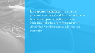 Los reportes y analíticas sirven para el
proceso de evaluación, deben de contar con
la capacidad para visualizar y revisar
iniciativas didácticas para determinar su
efectividad y realizar ajustes a lo que sea
necesario.
 