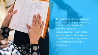 El manejo de cursos y catálogos
debe contener todos los cursos
de eLearning disponibles y
accesibles para que
administradores e instructores
puedan manejar el catálogo y
dirigirlo hacia una experiencia
de aprendizaje enfocada a
resultados.
 