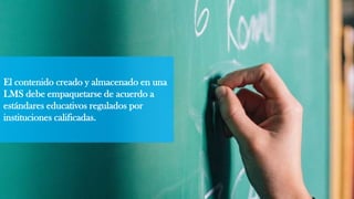 El contenido creado y almacenado en una
LMS debe empaquetarse de acuerdo a
estándares educativos regulados por
instituciones calificadas.
 