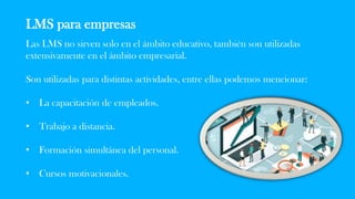 LMS para empresas
Las LMS no sirven solo en el ámbito educativo, también son utilizadas
extensivamente en el ámbito empresarial.
Son utilizadas para distintas actividades, entre ellas podemos mencionar:
• La capacitación de empleados.
• Trabajo a distancia.
• Formación simultánea del personal.
• Cursos motivacionales.
 