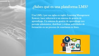 ¿Sabes qué es una plataforma LMS?
Una LMS, ( por sus siglas en inglés: Learning Management
System), hace referencia a un sistema de gestión de
aprendizaje. Un sistema de gestión de aprendizaje nos
permite administrar, distribuir y evaluar actividades de
formación en un proceso de enseñanza en línea.
 