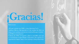 ¡Gracias!
Referencias:
¿En qué consiste un LMS y cómo funciona? (s.f.).
Anáhuac México. Recuperado el 4 de octubre de 2021, de
https://www.anahuac.mx/mexico/noticias/En-que-consiste-
un-LMS-y-como-funcion
Colman, H. (2021, 25 agosto). ¿Qué es un LMS y por qué
es esencial para el aprendizaje corporativo? Su experto en
capacitación digital. https://www.ispring.es/blog/what-is-lms
 